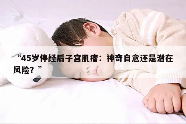 “45岁停经后子宫肌瘤：神奇自愈还是潜在风险？”