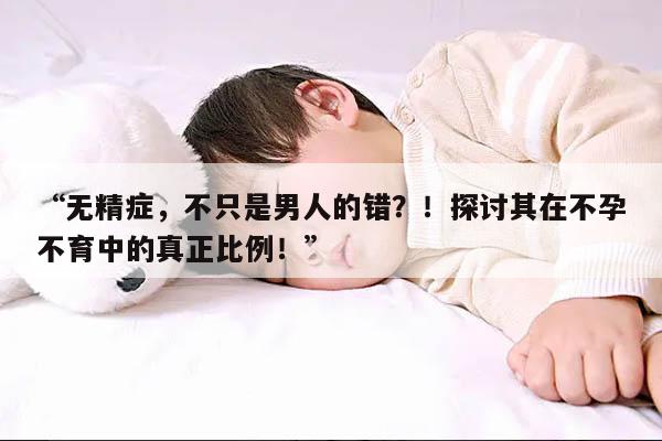“无精症,不只是男人的错?!探讨其在不孕不育中的真正比例!”