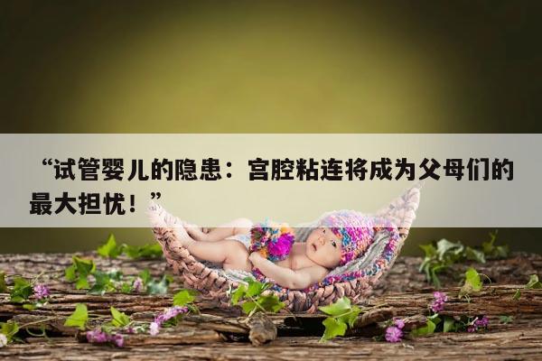 “试管婴儿的隐患：宫腔粘连将成为父母们的最大担忧！”