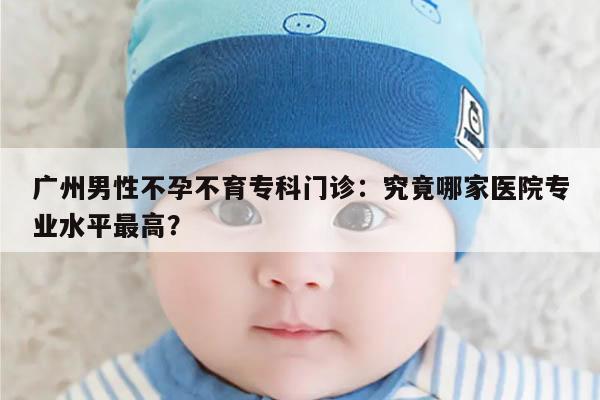 广州男性不孕不育专科门诊:究竟哪家医院专业水平最高?