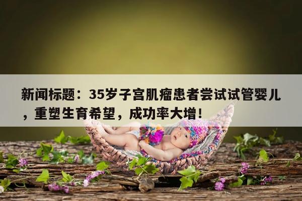 新闻标题:35岁子宫肌瘤患者尝试试管婴儿,重塑生育希望,成功率大增!