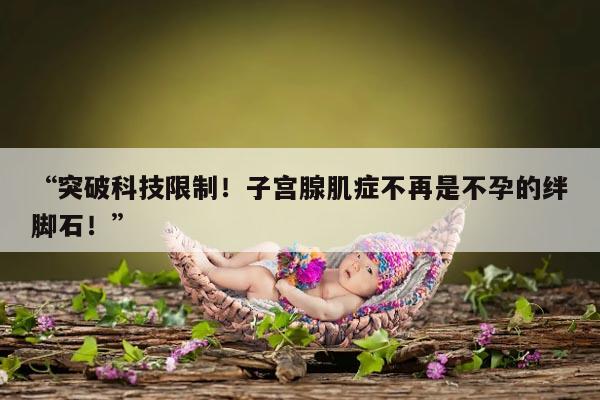 “突破科技限制!子宫腺肌症不再是不孕的绊脚石!”
