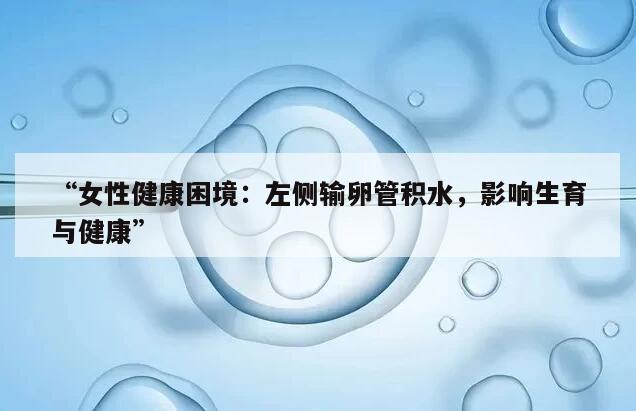 “女性健康困境:左侧输卵管积水,影响生育与健康”