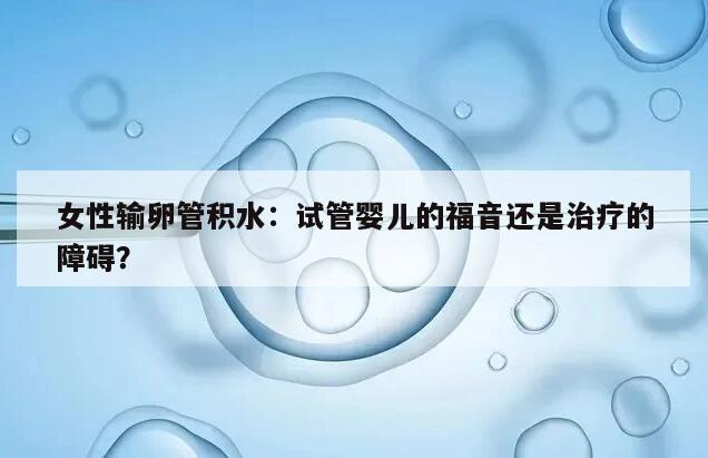 女性输卵管积水：试管婴儿的福音还是治疗的障碍？
