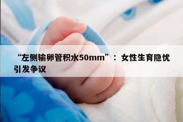 “左侧输卵管积水50mm”:女性生育隐忧引发争议