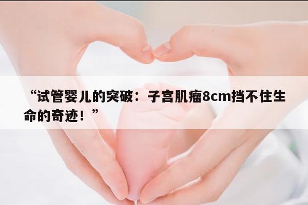 “试管婴儿的突破：子宫肌瘤8cm挡不住生命的奇迹！”