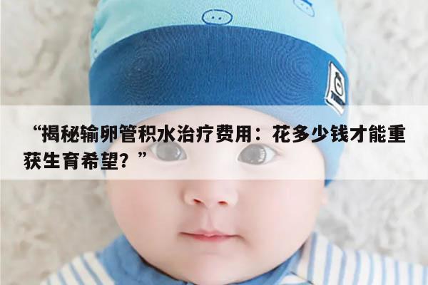 揭秘输卵管积水治疗费用:花多少钱才能重获生育希望?