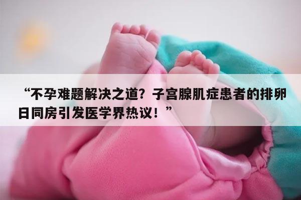 “不孕难题解决之道?子宫腺肌症患者的排卵日同房引发医学界热议!”