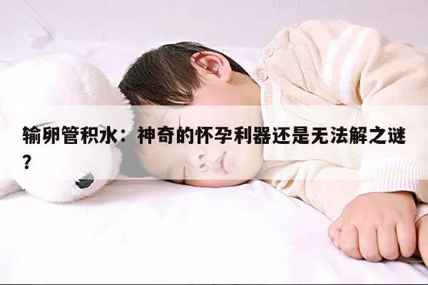 输卵管积水：神奇的怀孕利器还是无法解之谜？