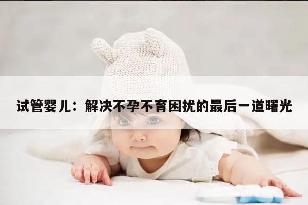 试管婴儿:解决不孕不育困扰的最后一道曙光