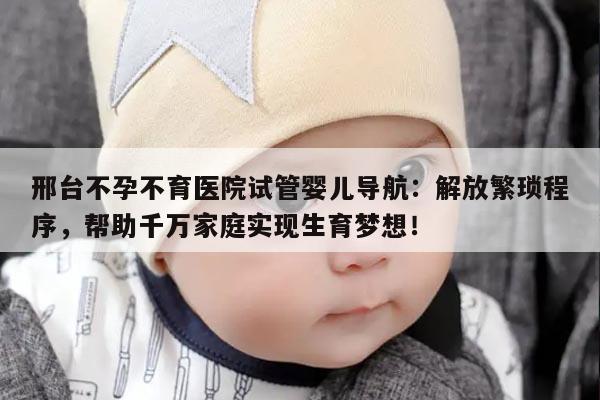 邢台不孕不育医院试管婴儿导航：解放繁琐程序，帮助千万家庭实现生育梦想！