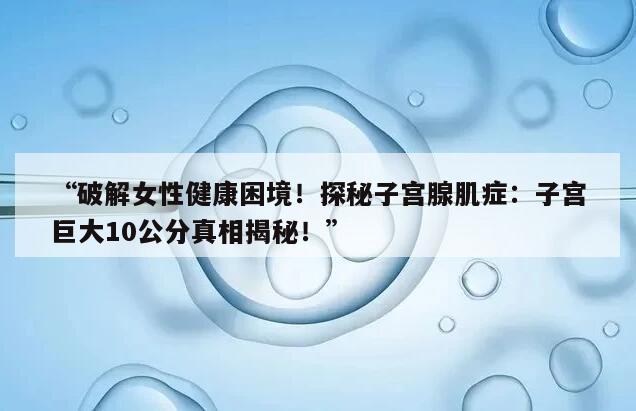 “破解女性健康困境！探秘子宫腺肌症：子宫巨大10公分真相揭秘！”