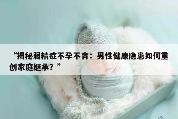 “揭秘弱精症不孕不育：男性健康隐患如何重创家庭继承？”