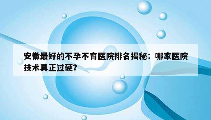 安徽最好的不孕不育医院排名揭秘：哪家医院技术真正过硬？