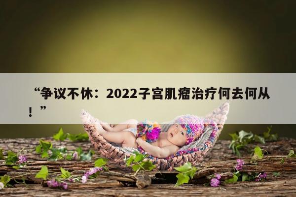 “争议不休：2022子宫肌瘤治疗何去何从！”