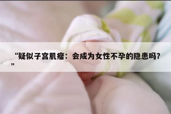 “疑似子宫肌瘤：会成为女性不孕的隐患吗？”