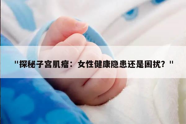 "探秘子宫肌瘤：女性健康隐患还是困扰？"