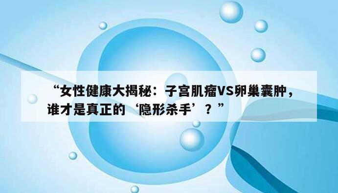 “女性健康大揭秘：子宫肌瘤VS卵巢囊肿，谁才是真正的‘隐形杀手’？”