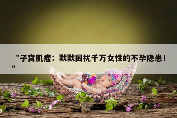 “子宫肌瘤:默默困扰千万女性的不孕隐患!”