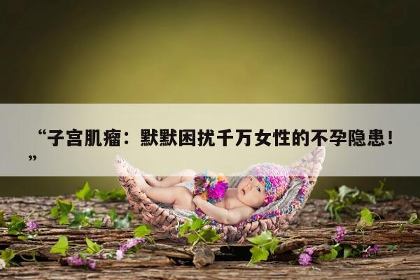 “子宫肌瘤：默默困扰千万女性的不孕隐患！”