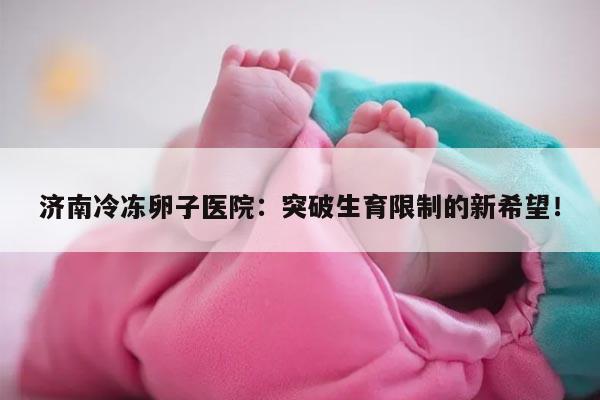 济南冷冻卵子医院：突破生育限制的新希望！