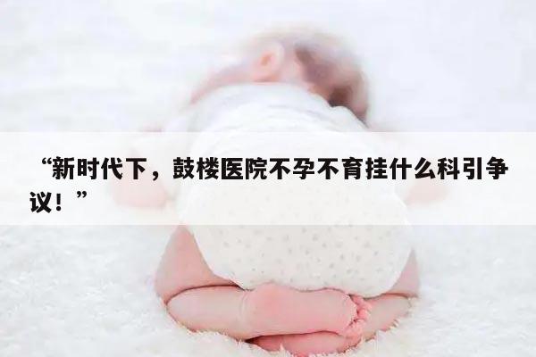“新时代下，鼓楼医院不孕不育挂什么科引争议！”