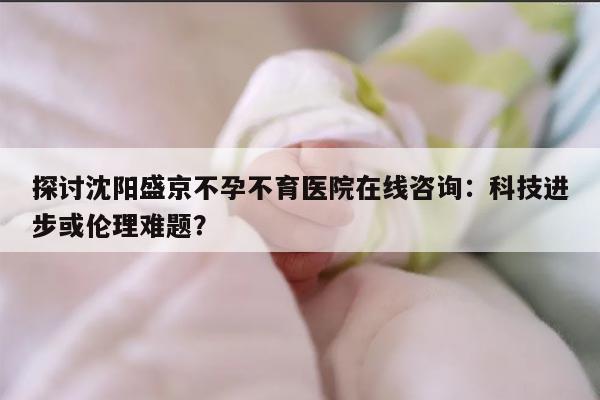 探讨沈阳盛京不孕不育医院在线咨询：科技进步或伦理难题？