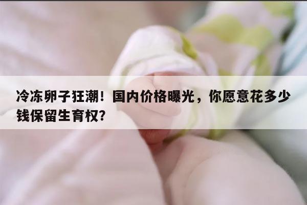 冷冻卵子狂潮！国内价格曝光，你愿意花多少钱保留生育权？