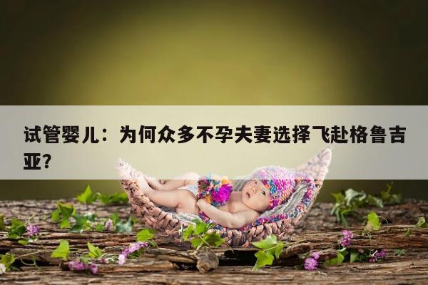 试管婴儿:为何众多不孕夫妻选择飞赴格鲁吉亚?