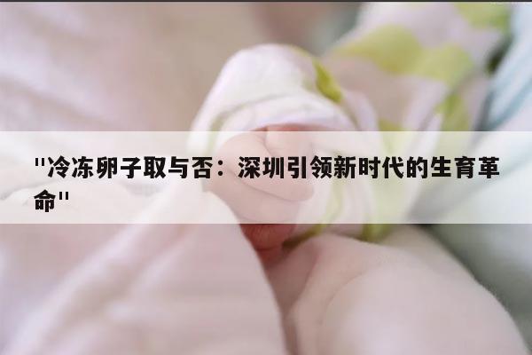 "冷冻卵子取与否：深圳引领新时代的生育革命"