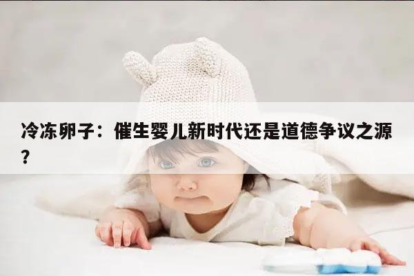 冷冻卵子：催生婴儿新时代还是道德争议之源？