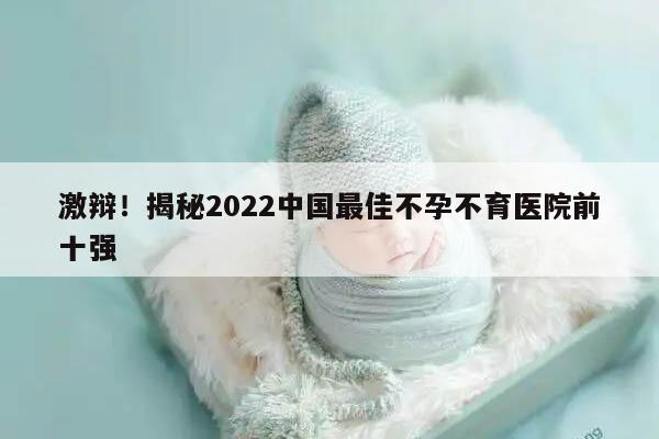 激辩!揭秘2022中国最佳不孕不育医院前十强