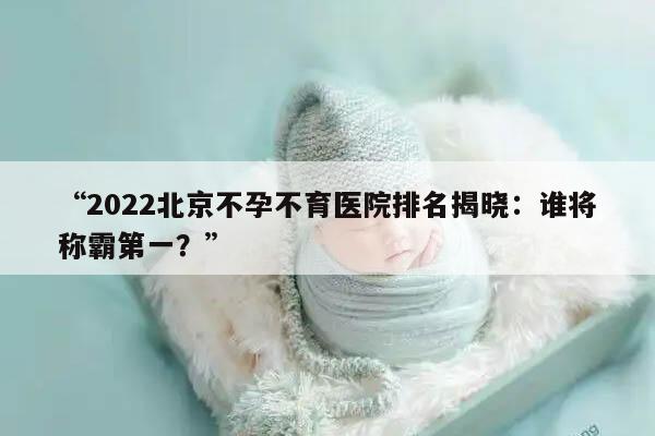 “2022北京不孕不育医院排名揭晓：谁将称霸第一？”