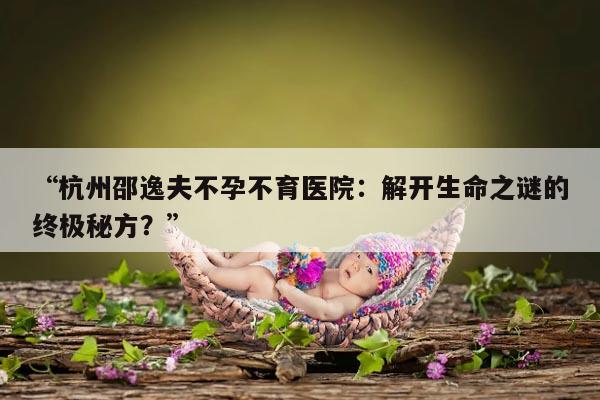“杭州邵逸夫不孕不育医院:解开生命之谜的终极秘方?”