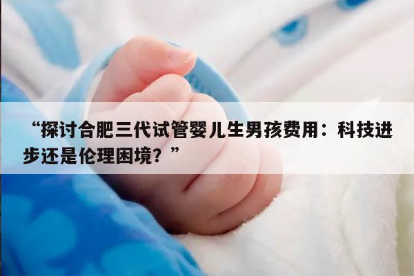 “探讨合肥三代试管婴儿生男孩费用：科技进步还是伦理困境？”
