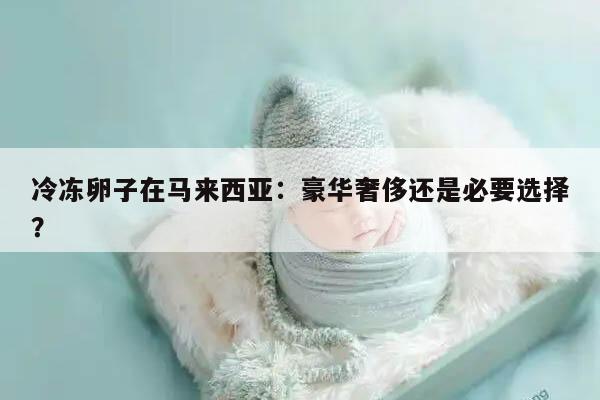 冷冻卵子在马来西亚：豪华奢侈还是必要选择？