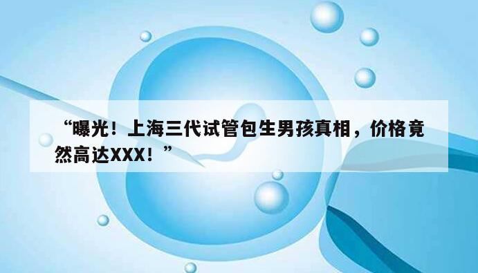 “曝光！上海三代试管包生男孩真相，价格竟然高达XXX！”