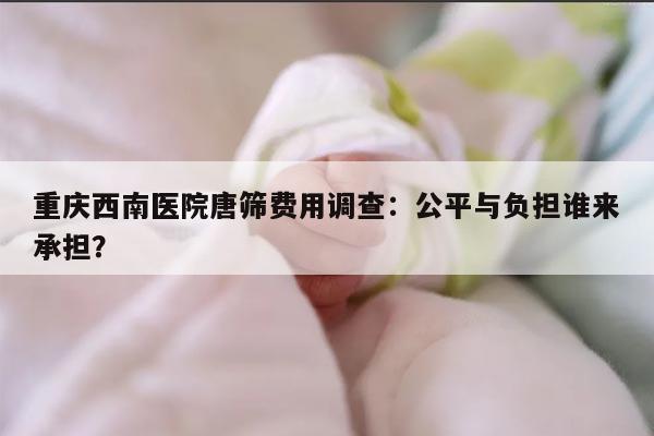 重庆西南医院唐筛费用调查:公平与负担谁来承担?