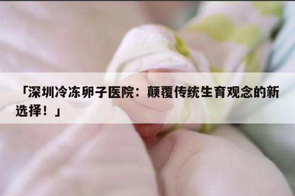 「深圳冷冻卵子医院：颠覆传统生育观念的新选择！」