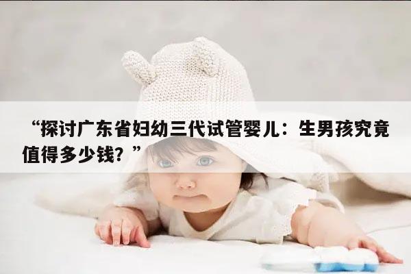 “探讨广东省妇幼三代试管婴儿:生男孩究竟值得多少钱?”