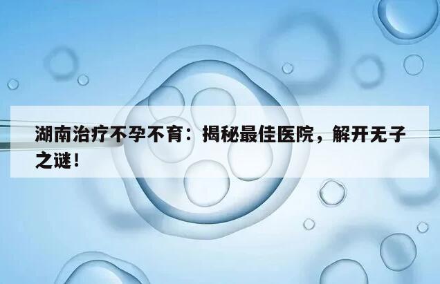 湖南治疗不孕不育:揭秘最佳医院,解开无子之谜!