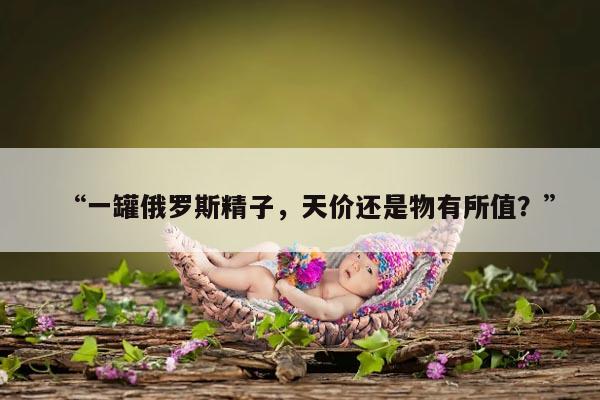 “一罐俄罗斯精子,天价还是物有所值?”