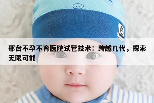 邢台不孕不育医院试管技术：跨越几代，探索无限可能