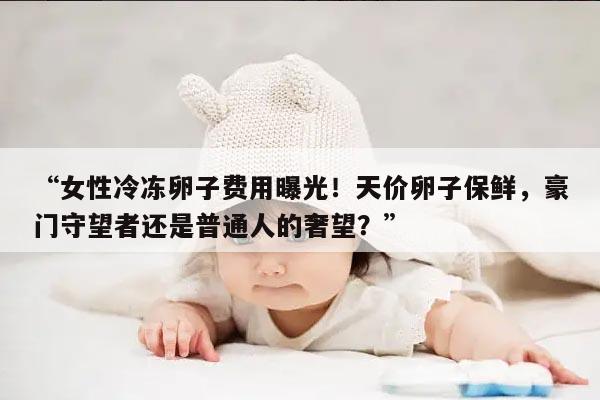 “女性冷冻卵子费用曝光!天价卵子保鲜,豪门守望者还是普通人的奢望?”