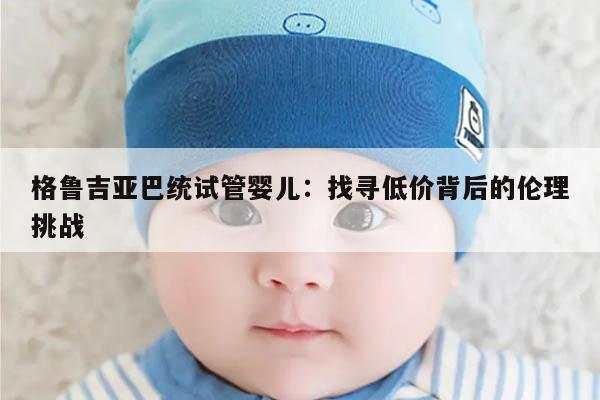 格鲁吉亚巴统试管婴儿:找寻低价背后的伦理挑战