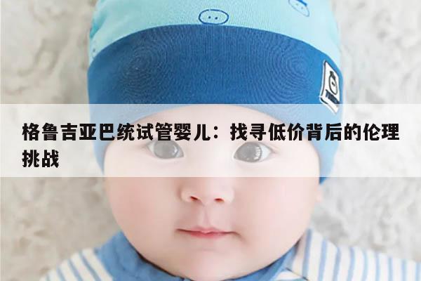 格鲁吉亚巴统试管婴儿：找寻低价背后的伦理挑战