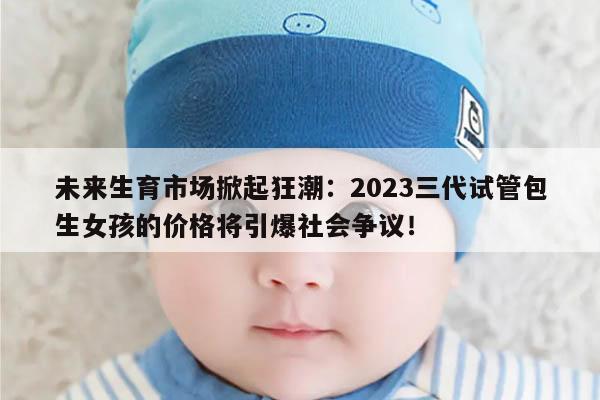 未来生育市场掀起狂潮：2023三代试管包生女孩的价格将引爆社会争议！