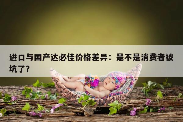 进口与国产达必佳价格差异:是不是消费者被坑了?