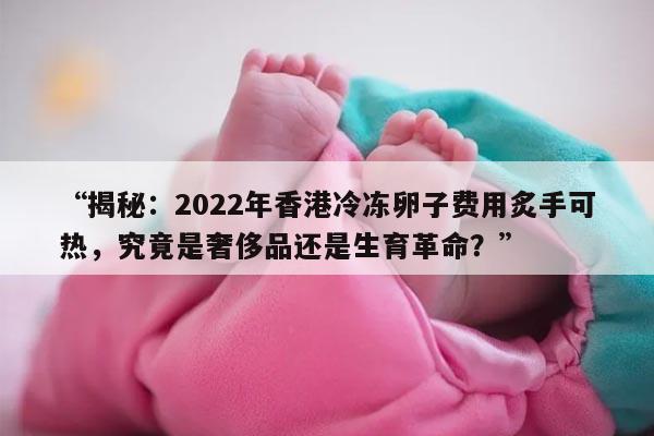 “揭秘:2022年香港冷冻卵子费用炙手可热,究竟是奢侈品还是生育革命?”
