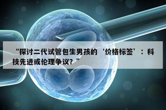 “探讨二代试管包生男孩的‘价格标签’：科技先进或伦理争议？”